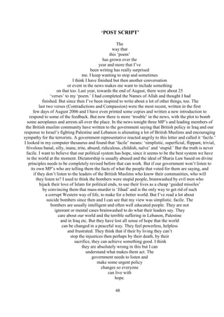 48
‘POST SCRIPT’
The
way that
this ‘poem’
has grown over the
year and more that I’ve
been writing has really surprised
me. I keep wanting to stop and sometimes
I think I have finished but then another conversation
or event in the news makes me want to include something
on that too. Last year, towards the end of August, there were about 25
‘verses’ to my ‘poem.’ I had completed the Names of Allah and thought I had
finished. But since then I’ve been inspired to write about a lot of other things, too. The
last two verses (Contradictions and Compassion) were the most recent, written in the first
few days of August 2006 and I have even printed some copies and written a new introduction to
respond to some of the feedback. But now there is more ‘trouble’ in the news, with the plot to bomb
some aeroplanes and arrests all over the place. In the news tonight three MP’s and leading members of
the British muslim community have written to the government saying that British policy in Iraq and our
response to Israel’s fighting Palestine and Lebanon is alienating a lot of British Muslims and encouraging
sympathy for the terrorists. A government representative reacted angrily to this letter and called it ‘facile.’
I looked in my computer thesaurus and found that ‘facile’ means: ‘simplistic, superficial, flippant, trivial,
frivolous banal, silly, inane, trite, absurd, ridiculous, childish, naïve’ and ‘stupid.’ But the truth is never
facile. I want to believe that our political system has hope, since it seems to be the best system we have
in the world at the moment. Dictatorship is usually abused and the ideal of Sharia Law based on divine
principles needs to be completely revised before that can work. But if our government won’t listen to
its own MP’s who are telling them the facts of what the people that voted for them are saying, and
if they don’t listen to the leaders of the British Muslims who know their communities, who will
they listen to? I used to think the bombers were stupid people, brainwashed by evil men who
hijack their love of Islam for political ends, to use their lives as a cheap ‘guided missiles’
by convincing them that mass-murder is ‘Jihad’ and is the only way to get rid of such
a corrupt Western way of life, to make for a better world. But I’ve read a lot about
suicide bombers since then and I can see that my view was simplistic. facile. The
bombers are usually intelligent and often well educated people. They are not
ignorant or mental cases brainwashed to do what their leaders say. They
care about our world and the terrible suffering in Lebanon, Palestine
and in Iraq etc. But they have lost all sense of hope that the world
can be changed in a peaceful way. They feel powerless, helpless
and frustrated. They think that if their by living they can’t
stop the injustices then perhaps by their death, by their
sacrifice, they can achieve something good. I think
they are absolutely wrong in this but I can
understand what makes them act. The
government needs to listen and
make some urgent policy
changes so everyone
can live with
hope.
 