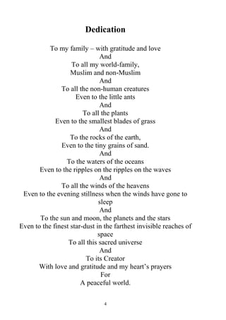 4
Dedication
To my family – with gratitude and love
And
To all my world-family,
Muslim and non-Muslim
And
To all the non-human creatures
Even to the little ants
And
To all the plants
Even to the smallest blades of grass
And
To the rocks of the earth,
Even to the tiny grains of sand.
And
To the waters of the oceans
Even to the ripples on the ripples on the waves
And
To all the winds of the heavens
Even to the evening stillness when the winds have gone to
sleep
And
To the sun and moon, the planets and the stars
Even to the finest star-dust in the farthest invisible reaches of
space
To all this sacred universe
And
To its Creator
With love and gratitude and my heart’s prayers
For
A peaceful world.
 