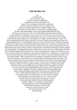 49
THE BISMILLAH
I am
a teenager and
I don’t have any magic
solution to all these complicated
problems but I do have real hope for the
future. This is not because I think that our political
system is the best but because I love my religion and I
know a lot of other people of many different religions who
love Allah (or God) in their own ways and are working together
for peace and understanding. I look at our Prophet Muhammad and what
Allah says in our Qur’an. In my view the Bismillah holds the best secret. Before
we do anything if we remember, ‘In the name of God, the Merciful, the Compassionate’
and then to act in a merciful and compassionate way, then we will be likely to do the right
thing. Merciful means forgiving. It is the opposite of vengeful. Someone has done wrong. They
deserve punishment but they beg you for mercy. If you are vengeful you probably give them even
more punishment than you were planning to give. But if you are merciful then you forgive them and
treat them well, like and your real friend and help them on their way. A merciless is powerful. He will
put anyone he wants in prison or have them put to death for no reason. But a merciful king will always
be fair and stop any harm coming to people. Compassionate is more than kind-hearted. It means empathy
and understanding. A compassionate person will know how you feel. If you are suffering they will share
in your suffering and be full of concern for you. But it is more than that. It means to be ready to act in a
way to stop your suffering. Compassion is the opposite of indifference or callousness. A compassionate
person will care about you, be concerned for you. They will be on your side and help you get out of
any kind of trouble. Allah is all-powerful, His Compassion includes the capacity to help in every
way. In Christianity, Jesus said God is Love and he showed what that meant in many ways, like
with his miracles and in the way he died. In Islam there are many Names of God and Muslims
have to develop these qualities in their own lives. Since we try to remember the Bismillah
before everything we do, the qualities of Mercy and Compassion of forgiveness and to
help those in need are especially important. I think they are the qualities we should
try to live by all the time. Muhammad lived by it, and you see the same thing in
all the religions. Buddhists have their Eightfold Path of loving kindness and
doing, saying and thinking right things Christians also have their principle
of love. Hindu Mahatma Gandhi only used truth and harmlessness for
his weapons and one of the Sikh Gurus even gave his life to defend
Hindus freedom to worship in their own way. I wish everyone
lived like that. I try to keep this in my mind so I can try to
do the right thing. Muslims believe that Muhammad is
a perfect example. He was patient, compassionate,
forgiving and kind, even to the small animals. I
think Muslims should try to live like that
and never join any terrorists or turn
their life into a bomb to kill
innocent people.
 