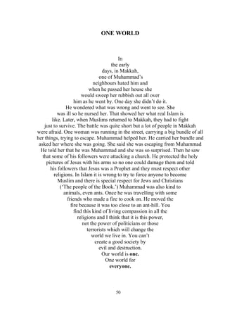 50
ONE WORLD
In
the early
days, in Makkah,
one of Muhammad’s
neighbours hated him and
when he passed her house she
would sweep her rubbish out all over
him as he went by. One day she didn’t do it.
He wondered what was wrong and went to see. She
was ill so he nursed her. That showed her what real Islam is
like. Later, when Muslims returned to Makkah, they had to fight
just to survive. The battle was quite short but a lot of people in Makkah
were afraid. One woman was running in the street, carrying a big bundle of all
her things, trying to escape. Muhammad helped her. He carried her bundle and
asked her where she was going. She said she was escaping from Muhammad
He told her that he was Muhammad and she was so surprised. Then he saw
that some of his followers were attacking a church. He protected the holy
pictures of Jesus with his arms so no one could damage them and told
his followers that Jesus was a Prophet and they must respect other
religions. In Islam it is wrong to try to force anyone to become
Muslim and there is special respect for Jews and Christians
(‘The people of the Book.’) Muhammad was also kind to
animals, even ants. Once he was travelling with some
friends who made a fire to cook on. He moved the
fire because it was too close to an ant-hill. You
find this kind of living compassion in all the
religions and I think that it is this power,
not the power of politicians or those
terrorists which will change the
world we live in. You can’t
create a good society by
evil and destruction.
Our world is one.
One world for
everyone.
 
