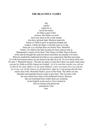 51
THE BEAUTIFUL NAMES
My
teacher
asked me to
list all the names
of Allah as part of this
exercise. She thinks we need
more true saints in the world, people
who have spiritual light. Muslims repeat the
Names of Allah to grow in spiritual strength and
wisdom. I think she hopes I will find some as I copy
them out. It is said that there are Ninety Nine ‘Beautiful
Names’ for Allah in the Qur’an (and one more, known only to
Muhammad’s camel.) In his book ‘The Names of Allah’ Parvez Dewan
writes that he thought the same but discovered there are actually a lot more.
When he studied the traditional lists Parvez was surprised to find that more than
23 of the best-known names are not found in the Qur’an at all. To cover them all he lists
231 plus 7 ‘Beautiful Names.’ The Qur’an makes it clear that it does not matter what name
you use for Allah as all His Names are Exalted. ‘Let it be said that whether you call out
to Him by the name Allah or by the name Rehman, it does not matter how you call out,
for in any case all His Names are Exalted Ones. (Qur’an.) I am giving only the first
ninety nine of the ‘Beautiful Names’ given in this book. The others are also
beautiful and important but too many to give here. This list starts with
the ones found most often in the traditional sources. Because
they are translated from Arabic there are variations
in the English words used so I have looked at
lists on internet and chosen the
translations I like
best.
 