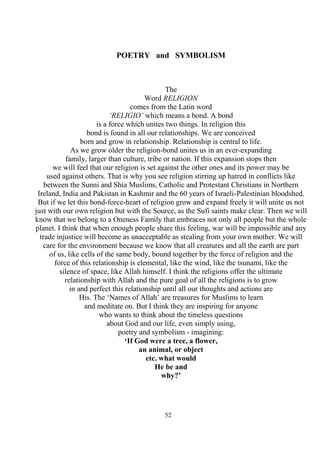 52
POETRY and SYMBOLISM
The
Word RELIGION
comes from the Latin word
‘RELIGIO’ which means a bond. A bond
is a force which unites two things. In religion this
bond is found in all our relationships. We are conceived
born and grow in relationship. Relationship is central to life.
As we grow older the religion-bond unites us in an ever-expanding
family, larger than culture, tribe or nation. If this expansion stops then
we will feel that our religion is set against the other ones and its power may be
used against others. That is why you see religion stirring up hatred in conflicts like
between the Sunni and Shia Muslims, Catholic and Protestant Christians in Northern
Ireland, India and Pakistan in Kashmir and the 60 years of Israeli-Palestinian bloodshed.
But if we let this bond-force-heart of religion grow and expand freely it will unite us not
just with our own religion but with the Source, as the Sufi saints make clear. Then we will
know that we belong to a Oneness Family that embraces not only all people but the whole
planet. I think that when enough people share this feeling, war will be impossible and any
trade injustice will become as unacceptable as stealing from your own mother. We will
care for the environment because we know that all creatures and all the earth are part
of us, like cells of the same body, bound together by the force of religion and the
force of this relationship is elemental, like the wind, like the tsunami, like the
silence of space, like Allah himself. I think the religions offer the ultimate
relationship with Allah and the pure goal of all the religions is to grow
in and perfect this relationship until all our thoughts and actions are
His. The ‘Names of Allah’ are treasures for Muslims to learn
and meditate on. But I think they are inspiring for anyone
who wants to think about the timeless questions
about God and our life, even simply using,
poetry and symbolism - imagining:
‘If God were a tree, a flower,
an animal, or object
etc. what would
He be and
why?’
 