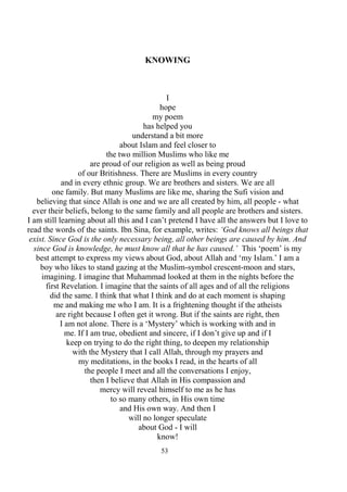 53
KNOWING
I
hope
my poem
has helped you
understand a bit more
about Islam and feel closer to
the two million Muslims who like me
are proud of our religion as well as being proud
of our Britishness. There are Muslims in every country
and in every ethnic group. We are brothers and sisters. We are all
one family. But many Muslims are like me, sharing the Sufi vision and
believing that since Allah is one and we are all created by him, all people - what
ever their beliefs, belong to the same family and all people are brothers and sisters.
I am still learning about all this and I can’t pretend I have all the answers but I love to
read the words of the saints. Ibn Sina, for example, writes: ‘God knows all beings that
exist. Since God is the only necessary being, all other beings are caused by him. And
since God is knowledge, he must know all that he has caused.’ This ‘poem’ is my
best attempt to express my views about God, about Allah and ‘my Islam.’ I am a
boy who likes to stand gazing at the Muslim-symbol crescent-moon and stars,
imagining. I imagine that Muhammad looked at them in the nights before the
first Revelation. I imagine that the saints of all ages and of all the religions
did the same. I think that what I think and do at each moment is shaping
me and making me who I am. It is a frightening thought if the atheists
are right because I often get it wrong. But if the saints are right, then
I am not alone. There is a ‘Mystery’ which is working with and in
me. If I am true, obedient and sincere, if I don’t give up and if I
keep on trying to do the right thing, to deepen my relationship
with the Mystery that I call Allah, through my prayers and
my meditations, in the books I read, in the hearts of all
the people I meet and all the conversations I enjoy,
then I believe that Allah in His compassion and
mercy will reveal himself to me as he has
to so many others, in His own time
and His own way. And then I
will no longer speculate
about God - I will
know!
 