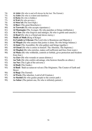 56
74) Al Akhir (He who is and will always be the last. The Eternal.)
75) Az Zahir (He who is evident and manifest.)
76) Al Batin (He who is hidden.)
77) Al Wali (He who governs.)
78) Al Muta’ali (The most High.)
79) Al Barr (The great Benefactor.)
80) At Tawwab (He who accepts repentance.)
81) Al Muntaqim (The Avenger, He who punishes or brings retribution.)
82) Al A’fuw (He who forgives and indulges, He who is gentle and cancels.)
83) Al Rauf (He who is a friend and shows mercy.)
84) Malik ul Mulk (King of Kings)
85) Zu’l-jalali-va’l-Ikram (The Lord who is Bounteous and Majestic.)
86) Al Muqsit (He who ensures that justice is done. He who brings balance.)
87) Al Jami (The Assembler, He who gathers and brings together.)
88) Al Ghani (He who is entire in himself. The Absolute, The Supreme.)
89) Al Mughni (He who enriches, makes self-sufficient and frees from want.)
90) Al Mane (He who withholds, controls or forbids, gives protection and freedom
from fear.)
91) Az Zarr (He who wounds or causes distress.)
92) An Nafe (He who confers advantage, who bestows benefits on others.)
93) An Nur (The Light of the universe.)
94) Al Hadi (The Guide.)
95) Al Badi / Badi-us-samavat-val-arz (The Originator, The Creator of Earth and
Skies)
96) Al Baqi (The Eternal)
97) Al Waris (The inheritor, Lord of all Creation.)
98) Ar Rashid (He who guides people to the correct path.)
99) As Sabur (The patient one, He who is infinitely patient.)
**********************************************************
 
