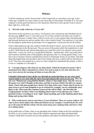 57
Defence
I call this writing my ‘poem’ because that’s what it began life as, more than a year ago. A few
weeks ago I emailed it to some contacts to get some idea of what people will think of it. The early
response is mostly good but there are a few questions which have come up and I want to answer
these right now, at the start.
1) ‘Was this really written by a 15 year old?’
The answer to this question is yes and no. Yes because I am a real person and I finished most of
this last year, before I was 15. I am still not yet 16 so I have written it all while I am 14 and 15
years old. No because I couldn’t have written it on my own. It was a project that went backwards
and forwards between me and my teacher who is also a family friend. You could say it’s my ideas
but she helped to polish them up and made a lot of suggestions. I used some but not all of them.
I know other people my age who could of written this kind of ‘poem’, just as well as me. Just look
at the great poems in the Background. They are some of the poems which first inspired me to start
on this. I think that the only special thing about me is that first of all I was asked to write a poem
about God – to give my views as a young British Muslim – and that then, when I got really into it
and wanted to confront some of the prejudice and ignorance that’s so strong against Islam, I was
free to do so because I’d been excluded from school so I had loads of time on my hands. The third
thing that helped make this possible is that I have friends who have worked with me and believed
in me. They have encouraged me to carry on, when I might have abandoned this project, so that it
is now as complete as I can make it.
2) ‘I strongly disagree with what you say about death. I think the length of everyone’s life is
predestined and Allah is absolutely in control. You need to make it very clear that these are
your views and not the teachings of Islam on issues like this.’
I thought I had made it clear all the way through my poem that these are my views and I
want to make it very clear that the views I’m expressing in this work are my own. They are
not even ‘Mainstream young British Muslim’ whatever that might mean. Also the views in
the poem were what I thought at that time, and this is an issue which I am still very unsure
about. I know that poor people have shorter lives than richer ones. I know that if you live in
some areas or go to some hospitals or go at weekend for example, you are statistically more
likely to die. That seems like a human reason not the will of Allah – the Merciful, the
Compassionate. So that’s what I was thinking about when I wrote this last year. I don’t
pretend to know everything or to be ‘right’ about anything, just to like thinking about these
things and saying what I think.
3) ‘Why would anyone want to read what a 15 year old thinks? These are serious subjects. If I
want to know about subjects like Jihad and Sharia Law for example, I would look for the work
of a well-respected Muslim scholar who has spent many years studying Islam and knows what
he is talking about.’
In the golden days of Islam, when it was spreading from Arabia to India in the East and Spain in
the West, it was a creative time when all the religions respected each other and shared their
wisdom. I think that we need to recover that openness and respect for different points of view.
 
