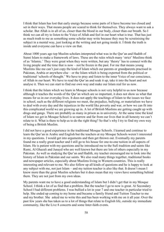 58
I think that Islam has lost that early energy because some parts of it have become too closed and
set in their ways. That means people are scared to think for themselves. They always want to ask a
scholar. But Allah is in all of us, closer than the blood in our body, closer than our breath. So I
think we can all try to listen to the Voice of Allah and feel in our heart what is true. That has just
as much truth to me as something some scholar may write because they may be scrutinising the
subject in a mental way, just looking at the writing and not going inside it. I think the truth is
inside and everyone can have a view on that.
About 1000 years ago top Muslim scholars interpreted what was in the Qur’an and Hadith of
Sunni Islam to make a framework of laws. These are the rules which many ‘strict’ Muslims think
of as ‘Islamic.’ They were great when they were written, but any ‘theory’ has to connect with the
living people and the time that is now – not be frozen in the past. For me that means young
Muslims like me can’t just copy the kind of Islam which our parents or grandparents practised in
Pakistan, Arabia or anywhere else – or the Islam which is being exported from the political or
traditional ‘schools of thought.’ We have to pray and listen to the inner Voice of our conscience,
of Allah in our heart. We have to read the Qur’an and soak it up, take it into the heart and not
analyse it. Then we can start to find our own way and make our Islam real for us now.
I think that the Islam which we learn in Mosque schools is not very helpful to us now because
although it teaches the words of the Qur’an which are so important, it does not show us what that
means for us in our everyday lives. It does not apply the teachings of Islam to the issues we face
in school, such as the different religions we meet, the prejudice, bullying, or materialism we have
to deal with every day and the injustices in the world like poverty and war, or how we can fit into
this complicated world we are growing up in. A lot of British Muslims are getting caught up with
drugs and gangs. There are probably as many in prison as in university. At the same time the kind
of Islam we get in Mosque School is so narrow and far from our lives that in all honesty we can’t
relate to it. What is there to help us to do the right thing? So that’s why I try to find my own way
of being a British Muslim.
I did not have a good experience in the traditional Mosque Schools. I learned and continue to
learn the Qur’an in Arabic and English but the teachers at my Mosque Schools weren’t interested
in my questions. I would get into arguments and then get thrown out. Eventually my parents
found me a really great teacher and I still go to his house for one-to-one tuition in all aspects of
Islam. He is patient with my questions and he introduced me to the Sufi tradition and saints like
Rumi, Al Ghazali and Junayd who are well known but there are lots of others especially in my
Pakistan. As well as studying the Qur’an and Hadith, my teacher encouraged me to look into the
history of Islam in Pakistan and our saints. We also read many things together, traditional books
and newspaper articles, especially about Muslims living in Western countries. This is really
interesting and relevant to me. We also follow up all kinds of questions and he is happy to look at
any subject with me, not just Islam – and my tuition teacher is also like that. It doesn’t mean I
know more than the great Muslim scholars but it does mean that my views have something behind
them. They are not just from my own ideas.
My parents want me to have a good understanding of Islam but I didn’t get that in my Mosque
School. I think a lot of us find that a problem. But the teacher I go to now is great. At Secondary
School I had different problems. I was bullied a lot in year 7 and one teacher in particular tried to
help. She ended up coming to my home and became a family friend and Tuition Teacher to me
and my brother. She asked me to write this and has been working with me on it all year. Over the
past few years she has taken us to a lot of things that relate to English life, outside my immediate
community, like the Live 8 concerts and some Inter-faith events.
 