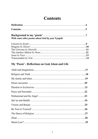 5
Contents
Dedication ………………………………………………………………….4
Contents…………………………………………………………………….5
Background to my ‘poem’ ………………………………..…..……….7
With some other poems about God by year 9 pupils
Unicorn by Kiefer…………………………………………………………....9
Dragons by Daniel ……………………………………………………..........10
The Universe by Danielle ……………………………………………….......11
The clueless Atheist by Dean……………………………………………......12
Jesus by Faye ……………………………………………………………......13
Transcendent by Tom ………………………………………………………..14
My ‘Poem’ - Reflections on God, Islam and Life
Allah and Imagination……………………………………………………....17
Religion and Truth ……………………………………………………….....18
My family and Islam …………………………………………………….....19
Direct encounter ………………………………..……………………….....20
Pluralist or Exclusivist …………………………………………………......21
Peace and Surrender …………………………………………………….....22
Muhammad and the Angel ………………………….…………………......23
Qur’an and Hadith …………………………………………………………24
Variety and Beauty ………………………………………………………...25
Be True to Yourself ………………………………………………………..26
The Dance of Religion ……………………………………………………..27
Jihad ……………………………………………………………………......28
Sharia Law? …………………………………………………………..…….29
 