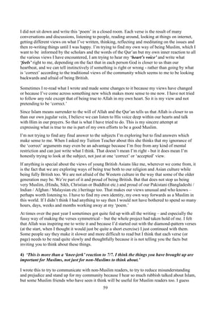 59
I did not sit down and write this ‘poem’ in a closed room. Each verse is the result of many
conversations and discussions, listening to people, reading around, looking at things on internet,
getting different views on what I’ve written, thinking, reflecting and meditating on the issues and
then re-writing things until I was happy. I’m trying to find my own way of being Muslim, which I
want to be informed by the scholars and the words of the Qur’an but my own inner reaction to all
the various views I have encountered, I am trying to hear my ‘heart’s voice’ and write what
‘feels’ right to me, depending on the fact that in each person God is closer to us than our
heartbeat, and we can tell instinctively if something is right or wrong - rather than going by what
is ‘correct’ according to the traditional views of the community which seems to me to be looking
backwards and afraid of being British.
Sometimes I re-read what I wrote and made some changes to it because my views have changed
or because I’ve come across something new which makes more sense to me now. I have not tried
to follow any rule except that of being true to Allah in my own heart. So it is my view and not
pretending to be ‘correct.’
Since Islam means surrender to the will of Allah and the Qur’an tells us that Allah is closer to us
than our own jugular vein, I believe we can listen to His voice deep within our hearts and talk
with Him in our prayers. So that is what I have tried to do. This is my sincere attempt at
expressing what is true to me is part of my own efforts to be a good Muslim.
I’m not trying to find any final answer to the subjects I’m exploring but to find answers which
make sense to me. When I asked my Tuition Teacher about this she thinks that my ignorance of
the ‘correct’ arguments may even be an advantage because I’m free from any kind of mental
restriction and can just write what I think. That doesn’t mean I’m right - but it does mean I’m
honestly trying to look at the subject, not just at one ‘correct’ or ‘accepted’ view.
If anything is special about the views of young British Asians like me, wherever we come from, it
is the fact that we are exploring ways of being true both to our religion and Asian culture while
being fully British too. We are not afraid of the Western culture in the way that some of the older
generation may be. We’re part of it and proud of being British. But that does not stop us being
very Muslim, (Hindu, Sikh, Christian or Buddhist etc.) and proud of our Pakistani (Bangladeshi /
Indian / Afghan / Malaysian etc.) heritage too. That makes our views unusual and who knows –
perhaps worth listening to. I have to find my own identity, my own way forwards as a Muslim in
this world. If I didn’t think I had anything to say then I would not have bothered to spend so many
hours, days, weeks and months working away at my ‘poem.’
At times over the past year I sometimes got quite fed up with all the writing – and especially the
fussy way of making the verses symmetrical – but the whole project had taken hold of me. I felt
that Allah was inspiring me to write it and because I’d started out with the diamond-pattern verses
(at the start, when I thought it would just be quite a short exercise) I just continued with them.
Some people say they make it slower and more difficult to read but I think that each verse (or
page) needs to be read quite slowly and thoughtfully because it is not telling you the facts but
inviting you to think about these things.
4) ‘This is more than a ‘knee-jerk’ reaction to 7/7. I think the things you have brought up are
important for Muslims, not just for non-Muslims to think about.’
I wrote this to try to communicate with non-Muslim readers, to try to reduce misunderstanding
and prejudice and stand up for my community because I hear so much rubbish talked about Islam,
but some Muslim friends who have seen it think will be useful for Muslim readers too. I guess
 