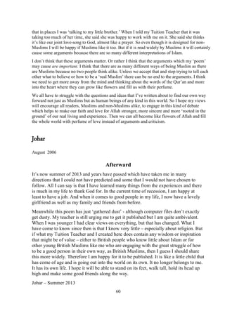 60
that in places I was ‘talking to my little brother.’ When I told my Tuition Teacher that it was
taking too much of her time, she said she was happy to work with me on it. She said she thinks
it’s like our joint love-song to God, almost like a prayer. So even though it is designed for non-
Muslims I will be happy if Muslims like it too. But if it is read widely by Muslims it will certainly
cause some arguments because there are so many different interpretations of Islam.
I don’t think that these arguments matter. Or rather I think that the arguments which my ‘poem’
may cause are important. I think that there are as many different ways of being Muslim as there
are Muslims because no two people think alike. Unless we accept that and stop trying to tell each
other what to believe or how to be a ‘real Muslim’ there can be no end to the arguments. I think
we need to get more away from the mind and thinking about the words of the Qur’an and more
into the heart where they can grow like flowers and fill us with their perfume.
We all have to struggle with the questions and ideas that I’ve written about to find our own way
forward not just as Muslims but as human beings of any kind in this world. So I hope my views
will encourage all readers, Muslims and non-Muslims alike, to engage in this kind of debate
which helps to make our faith and love for Allah stronger, more sincere and more ‘rooted in the
ground’ of our real living and experience. Then we can all become like flowers of Allah and fill
the whole world with perfume of love instead of arguments and criticism.
Johar
August 2006
Afterward
It’s now summer of 2013 and years have passed which have taken me in many
directions that I could not have predicted and some that I would not have chosen to
follow. All I can say is that I have learned many things from the experiences and there
is much in my life to thank God for. In the current time of recession, I am happy at
least to have a job. And when it comes to good people in my life, I now have a lovely
girlfriend as well as my family and friends from before.
Meanwhile this poem has just ‘gathered dust’ - although computer files don’t exactly
get dusty. My teacher is still urging me to get it published but I am quite ambivalent.
When I was younger I had clear views on everything, but that has changed. What I
have come to know since then is that I know very little – especially about religion. But
if what my Tuition Teacher and I created here does contain any wisdom or inspiration
that might be of value – either to British people who know little about Islam or for
other young British Muslims like me who are engaging with the great struggle of how
to be a good person in their own way, as British Muslims, then I guess I should share
this more widely. Therefore I am happy for it to be published. It is like a little child that
has come of age and is going out into the world on its own. It no longer belongs to me.
It has its own life. I hope it will be able to stand on its feet, walk tall, hold its head up
high and make some good friends along the way.
Johar – Summer 2013
 