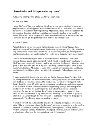 7
Introduction and Background to my ‘poem’
With some other poems about God by 14 year olds.
It’s now July 2006.
I wrote this ‘poem’ last year and some friends are urging me to publish it because, as
people remember what happened when the bombs went off in London last year, as each
day’s news is full of more bombings in Iraq, Afghanistan, India, Israel and Lebanon etc,
it is clear that there is a lot of fear, prejudice and misunderstanding in our world. My
friends think what I wrote last year will ‘contribute to the debate’ in a constructive way.
I hope that if I can get this published it will improve my finances, too!
My name is Johar.
Actually Johar is not my real name. I chose to use a ‘nom de plume’ because I am
writing about myself and my beliefs and that is quite a private part of my life. It is also a
very controversial subject and I don’t want fall out with anyone or get into arguments. I
like ‘communication’ not ‘confrontation’ so I just want to share my views anonymously.
I looked on Internet for a good name to use as my nom de plume and I like Johar
because it means a gem, a precious jewel, (which I think is true for every single one of
Allah’s creatures, especially humans - so I’m not just being big-headed.) Johar is a name
given to both boys and girls but in my case I am a boy. Johar is not just a jewel. It also
means ‘secret nature.’ My nature is secret first because I am hiding my real identity and
also because I am different when I am with different people. Only Allah sees my real
nature.
A lot of people think I’m moody, specially my family. But sometimes I’m like a little
kid, sunny-natured and not a care in the world. I like to play around and mess about. But
now that I am 15 I’m often irritable. My family would say plain bad-tempered. To be
frank I don’t like being 15, still a kid but no-longer a kid, almost an adult but with none
of the power or freedom. No money but needing (wanting?) things which my parents
can’t (won’t?) pay for. It’s like living in ‘no-man’s land.’ I guess it’s a common
experience for kids my age but that doesn’t make it less annoying. I spend my time
either out with my Mates or in my room reading, watching TV and videos or going on
internet or MSL even though it’s pure boredom. (I like to say outrageous things just to
annoy people. Then I invent a new personality to escape.)
When I’m out with my Mates or older cousins I’m someone else again. I act cool and
witty. I like to explore new places that I wouldn’t get to go to on my own. In the last few
months I’ve been to Stourbridge, Kidderminster, Birmingham, Coventry, Matlock,
Preston, Lancaster, Kendal, Windermere, Blackpool. Bradford, London and more, often
in schooltime. It has been the best part of my year 10 ‘education.’
 