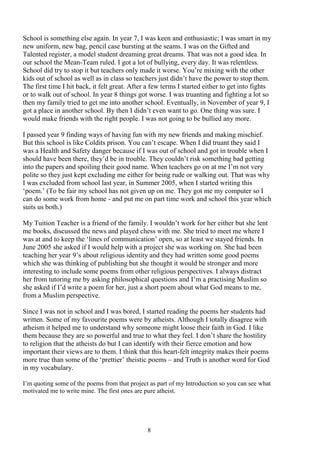8
School is something else again. In year 7, I was keen and enthusiastic; I was smart in my
new uniform, new bag, pencil case bursting at the seams. I was on the Gifted and
Talented register, a model student dreaming great dreams. That was not a good idea. In
our school the Mean-Team ruled. I got a lot of bullying, every day. It was relentless.
School did try to stop it but teachers only made it worse. You’re mixing with the other
kids out of school as well as in class so teachers just didn’t have the power to stop them.
The first time I hit back, it felt great. After a few terms I started either to get into fights
or to walk out of school. In year 8 things got worse. I was truanting and fighting a lot so
then my family tried to get me into another school. Eventually, in November of year 9, I
got a place in another school. By then I didn’t even want to go. One thing was sure. I
would make friends with the right people. I was not going to be bullied any more.
I passed year 9 finding ways of having fun with my new friends and making mischief.
But this school is like Coldits prison. You can’t escape. When I did truant they said I
was a Health and Safety danger because if I was out of school and got in trouble when I
should have been there, they’d be in trouble. They couldn’t risk something bad getting
into the papers and spoiling their good name. When teachers go on at me I’m not very
polite so they just kept excluding me either for being rude or walking out. That was why
I was excluded from school last year, in Summer 2005, when I started writing this
‘poem.’ (To be fair my school has not given up on me. They got me my computer so I
can do some work from home - and put me on part time work and school this year which
suits us both.)
My Tuition Teacher is a friend of the family. I wouldn’t work for her either but she lent
me books, discussed the news and played chess with me. She tried to meet me where I
was at and to keep the ‘lines of communication’ open, so at least we stayed friends. In
June 2005 she asked if I would help with a project she was working on. She had been
teaching her year 9’s about religious identity and they had written some good poems
which she was thinking of publishing but she thought it would be stronger and more
interesting to include some poems from other religious perspectives. I always distract
her from tutoring me by asking philosophical questions and I’m a practising Muslim so
she asked if I’d write a poem for her, just a short poem about what God means to me,
from a Muslim perspective.
Since I was not in school and I was bored, I started reading the poems her students had
written. Some of my favourite poems were by atheists. Although I totally disagree with
atheism it helped me to understand why someone might loose their faith in God. I like
them because they are so powerful and true to what they feel. I don’t share the hostility
to religion that the atheists do but I can identify with their fierce emotion and how
important their views are to them. I think that this heart-felt integrity makes their poems
more true than some of the ‘prettier’ theistic poems – and Truth is another word for God
in my vocabulary.
I’m quoting some of the poems from that project as part of my Introduction so you can see what
motivated me to write mine. The first ones are pure atheist.
 
