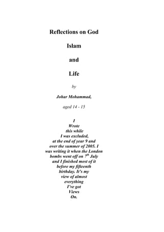 Reflections on God
Islam
and
Life
by
Johar Mohammad,
aged 14 - 15
I
Wrote
this while
I was excluded,
at the end of year 9 and
over the summer of 2005. I
was writing it when the London
bombs went off on 7th
July
and I finished most of it
before my fifteenth
birthday. It’s my
view of almost
everything
I’ve got
Views
On.
 
