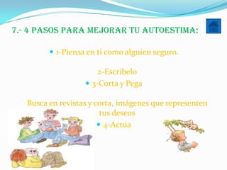 7.- 4 pasos para mejorar tu autoestima:

          1-Piensa en ti como alguien seguro.

                       2-Escríbelo
                    3-Corta y Pega

   Busca en revistas y corta, imágenes que representen
                         tus deseos
                         4-Actúa
 
