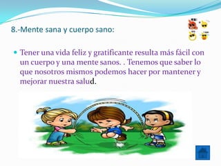 8.-Mente sana y cuerpo sano:

 Tener una vida feliz y gratificante resulta más fácil con
  un cuerpo y una mente sanos. . Tenemos que saber lo
  que nosotros mismos podemos hacer por mantener y
  mejorar nuestra salud.
 