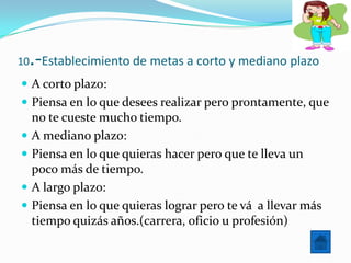 10  .-Establecimiento de metas a corto y mediano plazo
 A corto plazo:
 Piensa en lo que desees realizar pero prontamente, que
     no te cueste mucho tiempo.
    A mediano plazo:
    Piensa en lo que quieras hacer pero que te lleva un
     poco más de tiempo.
    A largo plazo:
    Piensa en lo que quieras lograr pero te vá a llevar más
     tiempo quizás años.(carrera, oficio u profesión)
 