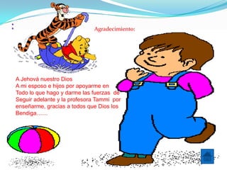 :                                Agradecimiento:




    A Jehová nuestro Dios
    A mi esposo e hijos por apoyarme en
    Todo lo que hago y darme las fuerzas de
    Seguir adelante y la profesora Tammi por
    enseñarme, gracias a todos que Dios los
    Bendiga……
 