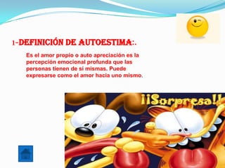 1-Definición de Autoestima:.
   Es el amor propio o auto apreciación es la
   percepción emocional profunda que las
   personas tienen de sí mismas. Puede
   expresarse como el amor hacia uno mismo.
 