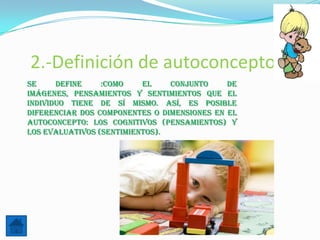 2.-Definición de autoconcepto
Se     define    :Como    el    conjunto     de
imágenes, pensamientos y sentimientos que el
individuo tiene de sí mismo. Así, es posible
diferenciar dos componentes o dimensiones en el
autoconcepto: los cognitivos (pensamientos) y
los evaluativos (sentimientos).
 