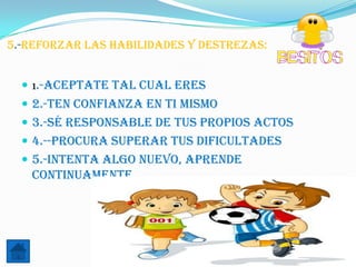 5.-reforzar las Habilidades y destrezas:


   1.-Aceptate tal cual eres
   2.-Ten confianza en ti mismo
   3.-Sé responsable de tus propios actos
   4.--Procura superar tus dificultades
   5.-Intenta algo nuevo, aprende
   continuamente.
 