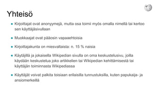 Yhteisö
● Kirjoittajat ovat anonyymejä, mutta osa toimii myös omalla nimellä tai kertoo
sen käyttäjäsivullaan
● Muokkaajat ovat pääosin vapaaehtoisia
● Kirjoittajakunta on miesvaltaista: n. 15 % naisia
● Käytäjillä ja jokaisella Wikipedian sivulla on oma keskustelusivu, joilla
käydään keskustelua joko artikkelien tai Wikipedian kehittämisestä tai
käyttäjän toiminnasta Wikipediassa
● Käyttäjät voivat palkita toisiaan erilaisilla tunnustuksilla, kuten papukaija- ja
ansiomerkeillä
 