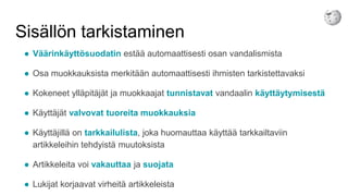 Sisällön tarkistaminen
● Väärinkäyttösuodatin estää automaattisesti osan vandalismista
● Osa muokkauksista merkitään automaattisesti ihmisten tarkistettavaksi
● Kokeneet ylläpitäjät ja muokkaajat tunnistavat vandaalin käyttäytymisestä
● Käyttäjät valvovat tuoreita muokkauksia
● Käyttäjillä on tarkkailulista, joka huomauttaa käyttää tarkkailtaviin
artikkeleihin tehdyistä muutoksista
● Artikkeleita voi vakauttaa ja suojata
● Lukijat korjaavat virheitä artikkeleista
 