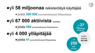 ●yli 58 miljoonaa rekisteröityä käyttäjää
●joista 300 000 suomenkielisessä Wikipediassa
●yli 67 000 aktiivista käyttäjää
●joista 460 suomenkielisessä Wikipediassa
●yli 4 000 ylläpitäjää
●joista 41 suomenkielisessä Wikipediassa yli
250
kieli-
versiota
suomi-
wikissä
383 000
 