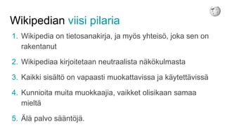 Wikipedian viisi pilaria
1. Wikipedia on tietosanakirja, ja myös yhteisö, joka sen on
rakentanut
2. Wikipediaa kirjoitetaan neutraalista näkökulmasta
3. Kaikki sisältö on vapaasti muokattavissa ja käytettävissä
4. Kunnioita muita muokkaajia, vaikket olisikaan samaa
mieltä
5. Älä palvo sääntöjä.
 