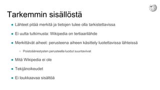 Tarkemmin sisällöstä
● Lähteet pitää merkitä ja tietojen tulee olla tarkistettavissa
● Ei uutta tutkimusta: Wikipedia on tertiaarilähde
● Merkittävät aiheet: perusteena aiheen käsittely luotettavissa lähteissä
○ Poistoäänestysten perusteella luodut suuntaviivat
● Mitä Wikipedia ei ole
● Tekijänoikeudet
● Ei loukkaavaa sisältöä
 