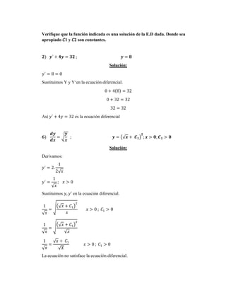 Verifique que la función indicada es una solución de la E.D dada. Donde sea
apropiado 𝐶1 y 𝐶2 son constantes.
𝟐) 𝒚´ + 𝟒𝒚 = 𝟑𝟐 ; 𝒚 = 𝟖
Solución:
𝑦´ = 8 = 0
Sustituimos Y y Y‘en la ecuación diferencial.
0 + 4(8) = 32
0 + 32 = 32
32 = 32
Así 𝑦´ + 4𝑦 = 32 es la ecuación diferencial
𝟔)
𝒅𝒚
𝒅𝒙
= √
𝒚
𝒙
; 𝒚 = (√𝒙 + 𝑪𝟏)
𝟐
; 𝒙 > 𝟎; 𝑪𝟏 > 𝟎
Solución:
Derivamos:
𝑦´ = 2.
1
2√𝑥
𝑦´ =
1
√𝑥
; 𝑥 > 0
Sustituimos 𝑦, 𝑦´ en la ecuación diferencial.
1
√𝑥
= √(√𝑥 + 𝐶1)
2
𝑥
𝑥 > 0 ; 𝐶1 > 0
1
√𝑥
= √
(√𝑥 + 𝐶1)
2
√𝑥
1
√𝑥
=
√𝑥 + 𝐶1
√𝑋
𝑥 > 0 ; 𝐶1 > 0
La ecuación no satisface la ecuación diferencial.
 