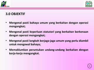 3.0 OBJEKTIF
• Mengenal pasti bahaya umum yang berkaitan dengan operasi
mengangkat;
• Mengenal pasti keperluan statutori yang berkaitan berkenaan
dengan operasi mengangkat;
• Mengenal pasti langkah berjaga-jaga umum yang perlu diambil
untuk mengawal bahaya;
• Memaklumkan peruntukan undang-undang berkaitan dengan
kerja-kerja mengangkat.
3
 