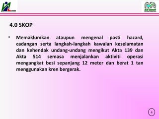 4.0 SKOP
• Memaklumkan ataupun mengenal pasti hazard,
cadangan serta langkah-langkah kawalan keselamatan
dan kehendak undang-undang mengikut Akta 139 dan
Akta 514 semasa menjalankan aktiviti operasi
mengangkat besi sepanjang 12 meter dan berat 1 tan
menggunakan kren bergerak.
4
 