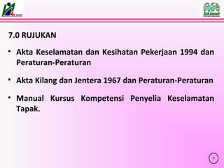 7.0 RUJUKAN
• Akta Keselamatan dan Kesihatan Pekerjaan 1994 dan
Peraturan-Peraturan
• Akta Kilang dan Jentera 1967 dan Peraturan-Peraturan
• Manual Kursus Kompetensi Penyelia Keselamatan
Tapak.
7
 
