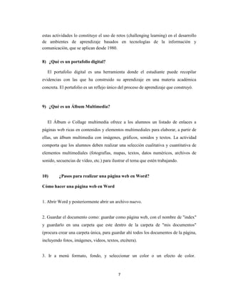 7
estas actividades lo constituye el uso de retos (challenging learning) en el desarrollo
de ambientes de aprendizaje basados en tecnologías de la información y
comunicación, que se aplican desde 1980.
8) ¿Qué es un portafolio digital?
El portafolio digital es una herramienta donde el estudiante puede recopilar
evidencias con las que ha construido su aprendizaje en una materia académica
concreta. El portafolio es un reflejo único del proceso de aprendizaje que construyó.
9) ¿Qué es un Álbum Multimedia?
El Álbum o Collage multimedia ofrece a los alumnos un listado de enlaces a
páginas web ricas en contenidos y elementos multimediales para elaborar, a partir de
ellas, un álbum multimedia con imágenes, gráficos, sonidos y textos. La actividad
comporta que los alumnos deben realizar una selección cualitativa y cuantitativa de
elementos multimediales (fotografías, mapas, textos, datos numéricos, archivos de
sonido, secuencias de vídeo, etc.) para ilustrar el tema que estén trabajando.
10) ¿Pasos para realizar una página web en Word?
Cómo hacer una página web en Word
1. Abrir Word y posteriormente abrir un archivo nuevo.
2. Guardar el documento como: guardar como página web, con el nombre de "index"
y guardarlo en una carpeta que este dentro de la carpeta de "mis documentos"
(procura crear una carpeta única, para guardar ahí todos los documentos de la página,
incluyendo fotos, imágenes, videos, textos, etcétera).
3. Ir a menú formato, fondo, y seleccionar un color o un efecto de color.
 