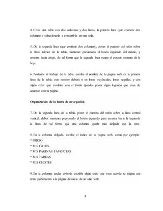 8
4. Crear una tabla con dos columnas y dos líneas, la primera línea (que contiene dos
columnas) seleccionarla y convertirla en una sola.
5. De la segunda línea (que contiene dos columnas), poner el puntero del ratón sobre
la línea inferior de la tabla, mantener presionado el botón izquierdo del mismo, y
arrastra hacia abajo, de tal forma que la segunda línea ocupe el espacio restante de la
hoja.
6. Posterior al trabajo de la tabla, escribe el nombre de tu página web en la primera
línea de la tabla, este nombre deberá ir en letras mayúsculas, letras negrillas, y con
algún color que combine con el fondo (puedes poner algún logotipo que vaya de
acuerdo con tu página.
Organización de la barra de navegación
7. De la segunda línea de la tabla, poner el puntero del ratón sobre la línea central
vertical, debes mantener presionado el botón izquierdo para arrastra hacia la izquierda
la línea de tal forma que una columna quede más delgada que la otra.
8. En la columna delgada, escribe el índice de tu página web, como por ejemplo:
* INICIO
* MIS FOTOS
* MIS PÁGINAS FAVORITAS
* MIS TAREAS
* MIS CHISTES
9. En la columna ancha deberás escribir algún texto que vaya acorde tu página ese
texto pertenecerá a la página de inicio de un sitio web.
 