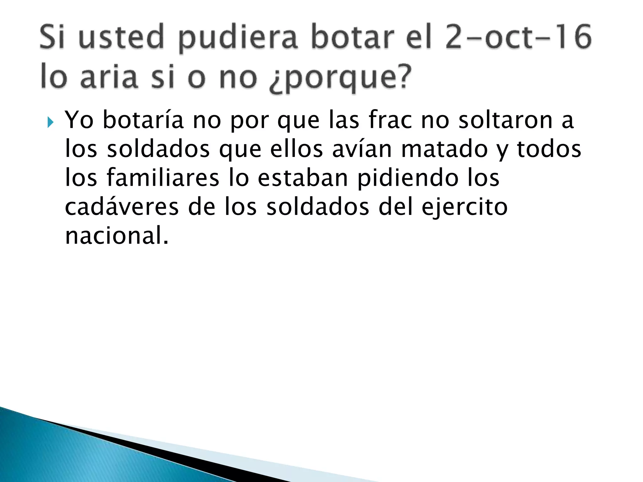  Yo botaría no por que las frac no soltaron a
los soldados que ellos avían matado y todos
los familiares lo estaban pidiendo los
cadáveres de los soldados del ejercito
nacional.
 