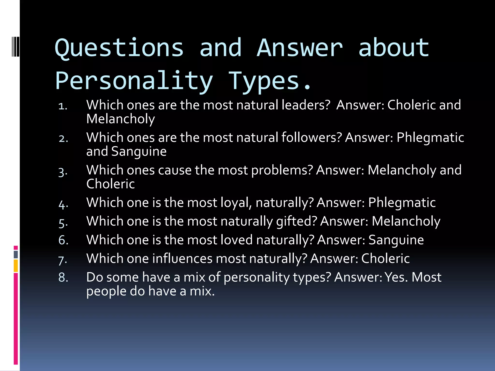 Questions and Answer about
Personality Types.
1.   Which ones are the most natural leaders? Answer: Choleric and
     Melancholy
2.   Which ones are the most natural followers? Answer: Phlegmatic
     and Sanguine
3.   Which ones cause the most problems? Answer: Melancholy and
     Choleric
4.   Which one is the most loyal, naturally? Answer: Phlegmatic
5.   Which one is the most naturally gifted? Answer: Melancholy
6.   Which one is the most loved naturally? Answer: Sanguine
7.   Which one influences most naturally? Answer: Choleric
8.   Do some have a mix of personality types? Answer: Yes. Most
     people do have a mix.
 