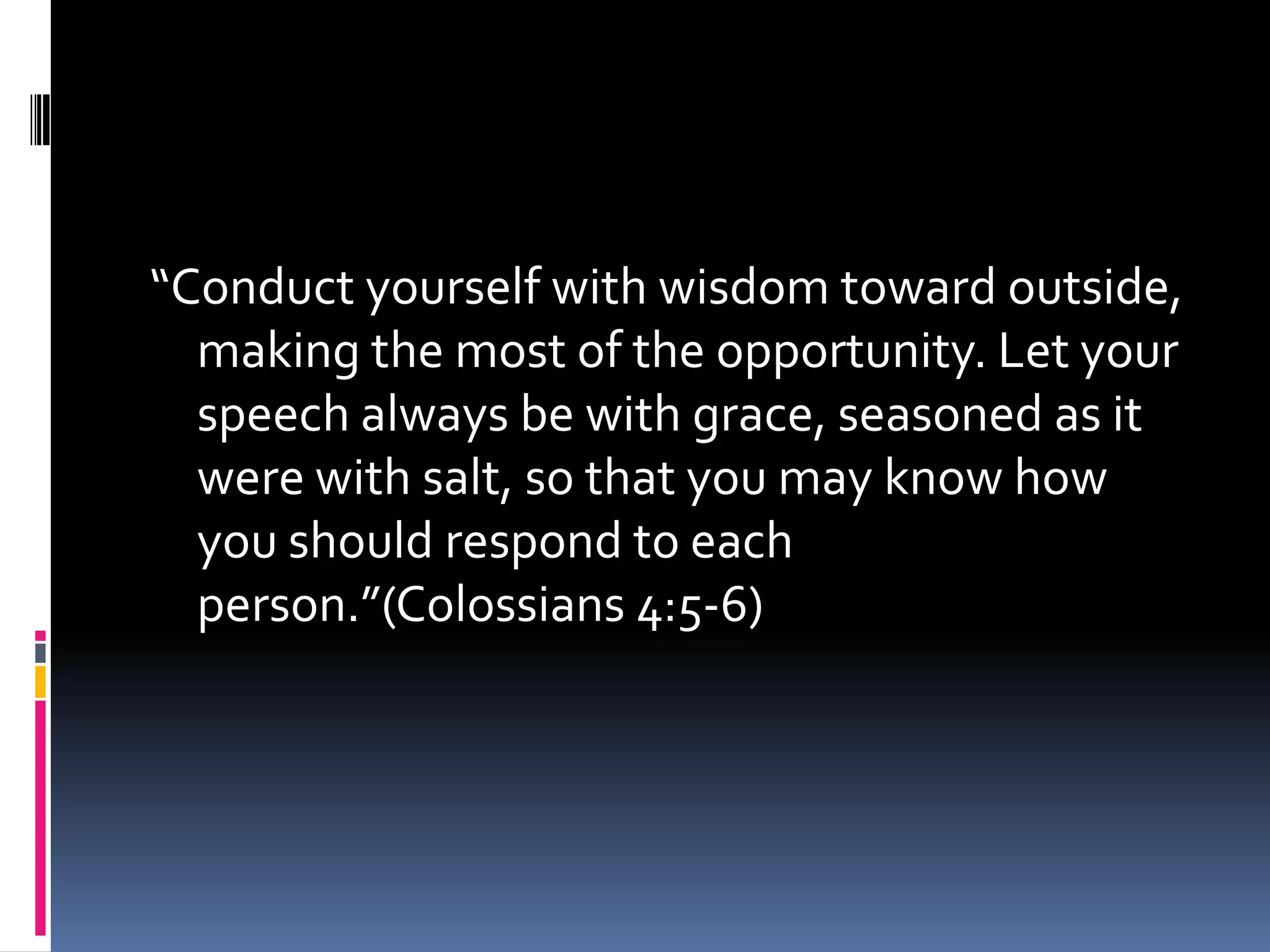 “Conduct yourself with wisdom toward outside,
  making the most of the opportunity. Let your
  speech always be with grace, seasoned as it
  were with salt, so that you may know how
  you should respond to each
  person.”(Colossians 4:5-6)
 