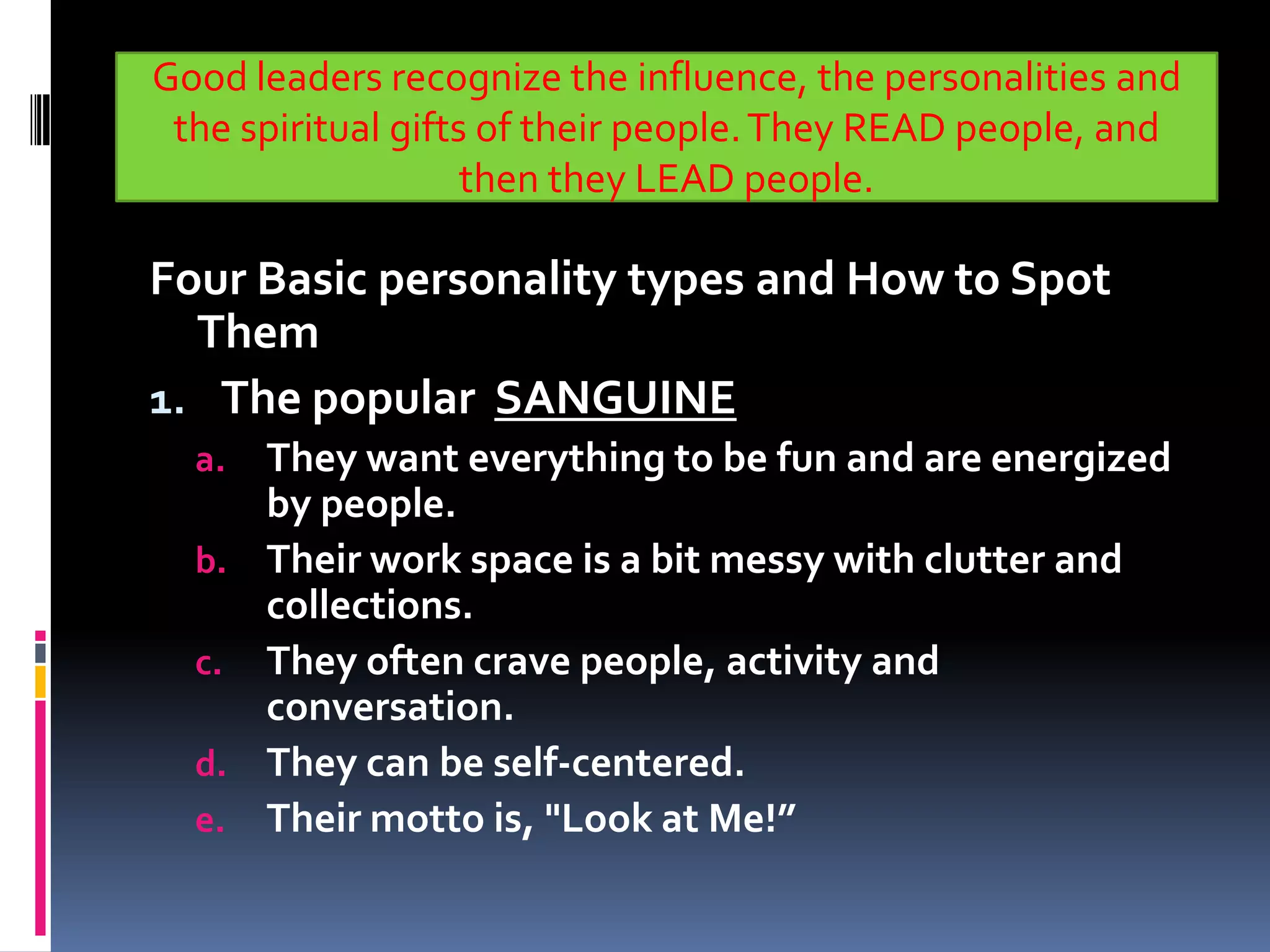 Good leaders recognize the influence, the personalities and
 the spiritual gifts of their people. They READ people, and
                    then they LEAD people.

Four Basic personality types and How to Spot
  Them
1. The popular SANGUINE
  a. They want everything to be fun and are energized
     by people.
  b. Their work space is a bit messy with clutter and
     collections.
  c. They often crave people, activity and
     conversation.
  d. They can be self-centered.
  e. Their motto is, "Look at Me!”
 