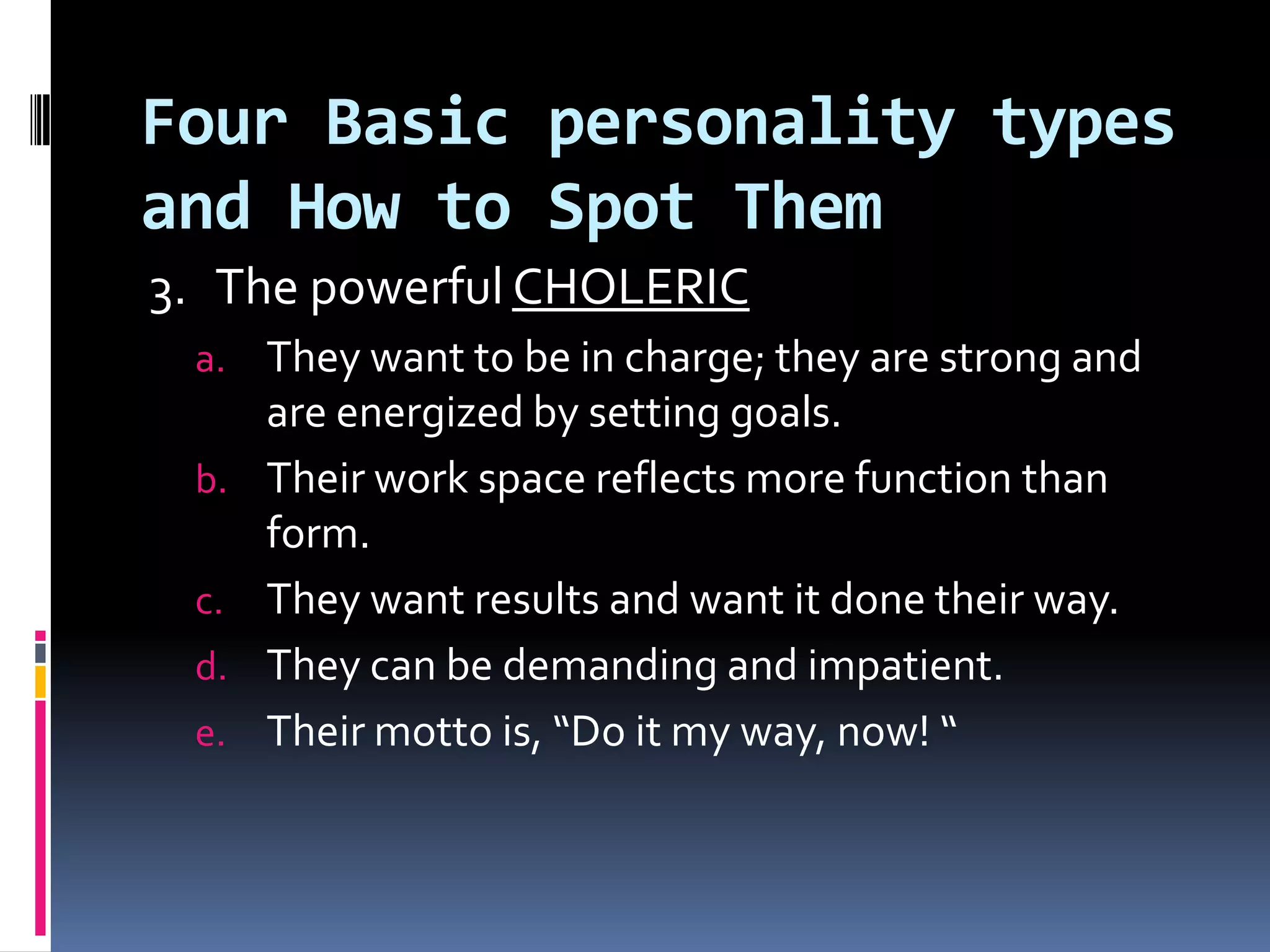 Four Basic personality types
and How to Spot Them
3. The powerful CHOLERIC
 a. They want to be in charge; they are strong and
      are energized by setting goals.
 b.   Their work space reflects more function than
      form.
 c.   They want results and want it done their way.
 d.   They can be demanding and impatient.
 e.   Their motto is, “Do it my way, now! “
 