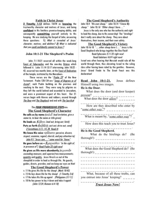 Faith in Christ Jesus:                                The Good Shepherd’s Authority
2 Timothy 1:12 defines FAITH as knowing the                 John 10:4 “His own sheep.” John 10:14 “I know My
trustworthy character and motives of Jesus, and being       sheep.” John 10:16 “Other sheep I have…”
confident in His limitless promise-keeping ability, and         Jesus is the only one who has the authority and right
consequently committing yourself entirely to His            to lead the sheep, due to His ownership! The “hirelings”
keeping. We are studying the Gospel of John, answering      don’t really care about the sheep. They care about
these questions: 1) What is revealed of Jesus’              themselves, their income, and their own safety.
character, motives, and abilities? 2) What is indicated             The Good Shepherd’s Victory
that you could confidently commit to Jesus’?                John 10:16-18 “…other sheep have I…” Jesus is the
                                                            Good Shepherd who brings together the One Flock!
  John 10:1-21 The Shepherd’s Psalm                                       Read Ephesians 2:11-22 right now!
                                                                           Read Galatians 4:8-9 right now!
      John 7:1-10:21 occurred all within the week-long      Israel was often hearing that Messiah would rule all the
Feast of Tabernacles and the one-day Octave which           world through them, thus elevating Israel to the ruling
followed it. Luke 11:14-13:17 intervening; John 10:22 -     class after having been ruled by the gentiles. However,
42, occurred two months later, at the Feast of Dedication   Jesus’ Grand Finale to The Great Feast was this
of the temple, instituted by the Maccabees.                 declaration!
        These verses are the “Psalm 23” of the New
Testament. Psalm 120-134 are “Songs of Degrees or of        Read John 10:1-21.            Jesus defines
Ascent”, each Psalm building on the previous and            Himself using two images.
reaching to the next. They were sung by pilgrims as         He is the Door.
they left the world behind and ascended to Jerusalem,           What does the door (and door keeper)
and were a prominent aspect of this feast. Our 21           prevent? _ _ _ _ _ _ _ _ _ _ _ _ _ _ _ _ _ _
verses begin with thieves and robbers, ascend through          What does the door allow? _ _ _ _ _ _ _
The Door and The Shepherd, and end with The Sacrifice!      _ _ _ _ _ _ _ _ _ _ _ _ _ _ _ _ _ _ _ _ _ _ _.
          The FOUR PROGRESSIVE STEPS are:                        How are they described who enter by
      The Good Shepherd’s Character                         “some other way”? _ _ _ _ _ _ _ _ _ _ _ _
                                                            _ _ _ _ _ _ _ __ _ _ _ _ _ _ _ _ _ _ _ _ _ _.
He calls us by name (καλεῖ loud invitation, give a
name to, to bear the name or title given)                      What is meant by, “some other way”? _
                                                            _ _ _ _ _ _ _ _ _ _ _ _ _ _ _ _ _ _ _ _ _ _.
He leads us (ἐξάγει lead out, bring out, fetch)
                                                                How does this teach you to trust Jesus?
Puts us forth (ἐκβάλῃ cast out, drive out, send)            ______________________.
   2 Corinthians 5:11, 14, 20 Read it!
                                                            He is the Good Shepherd.
We know His voice –(οἴδασιν perceive, discern,                      What do the hirelings do? (Be
inspect, examine, regard, cherish, and pay attention to)
   John 9:1 “Jesus saw…” same word for “know”               thorough!) _ _ _ _ _ _ _ _ _ _ _ _ _ _ _ _ _
                                                            _______________________
He goes before us – (ἔμπροσθεν “in the sight of,
in presence of”) Read Psalm 23 right now!                   ______________________.
                                                               What does the Good Shepherd do? (Be
He gives us life more abundantly (περισσὸν
                                                            thorough!) _ _ _ _ _ _ _ _ _ _ _ _ _ _ _ _ _
exceeding measure, and superior) two measurements:
quantity and quality. Jesus thrusts us out of the           _ _ _ _ _ _ _ _ _ __ _ _ _ _ _ _ _ _ _ _ _ _
sheepfold in order to lead us through life. He guards,      _______________________
guides, directs, provides; and we keep our eyes on Him!     _______________________
         The Good Shepherd’s Power                          _______________________
v. 11 He gives His life for the sheep! (Mark 10:45)         _ _ _ _ _ _ _ _ _ _ _ _ _ _ _ _ _ _ _ _ _ _ _.
v. 15 He lays down life for the sheep! (1 Timothy 2:6)           What, because of all these truths, can
v. 17 He takes His life up again! (Philippians 3:7-11)      you entrust into Jesus’ keeping? _ _ _ _ _
v. 18 He has power to lay it down and take it again!        _ _ _ _ _ _ _ _ _ _ _ _ _ _ _ _ _ _ _ _ _ _ _.
           (John 12:24, Romans 6:4-10)                                     Trust Jesus Now!
 