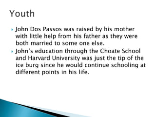 John Dos Passos was raised by his mother with little help from his father as they were both married to some one else.John’s education through the Choate School and Harvard University was just the tip of the ice burg since he would continue schooling at different points in his life. Youth