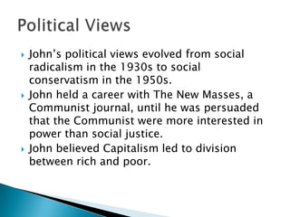 John’s political views evolved from social radicalism in the 1930s to social conservatism in the 1950s.John held a career with The New Masses, a Communist journal, until he was persuaded that the Communist were more interested in power than social justice.John believed Capitalism led to division between rich and poor.Political Views