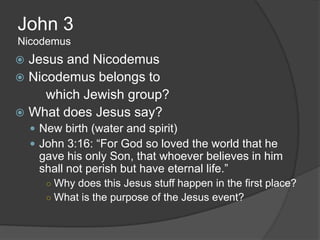 John 3
Nicodemus
 Jesus and Nicodemus
 Nicodemus belongs to
     which Jewish group?
 What does Jesus say?
     New birth (water and spirit)
     John 3:16: “For God so loved the world that he
     gave his only Son, that whoever believes in him
     shall not perish but have eternal life.”
       ○ Why does this Jesus stuff happen in the first place?
       ○ What is the purpose of the Jesus event?
 