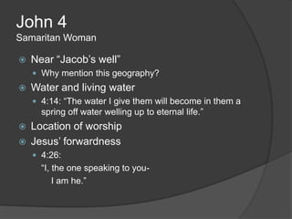John 4
Samaritan Woman

   Near “Jacob‟s well”
     Why mention this geography?
   Water and living water
     4:14: “The water I give them will become in them a
      spring off water welling up to eternal life.”
   Location of worship
   Jesus‟ forwardness
     4:26:
      “I, the one speaking to you-
          I am he.”
 