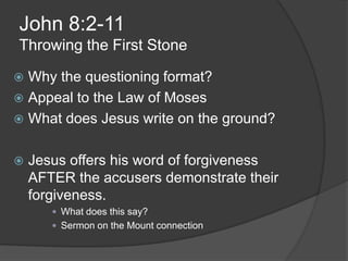 John 8:2-11
Throwing the First Stone

 Why the questioning format?
 Appeal to the Law of Moses
 What does Jesus write on the ground?


   Jesus offers his word of forgiveness
    AFTER the accusers demonstrate their
    forgiveness.
        What does this say?
        Sermon on the Mount connection
 