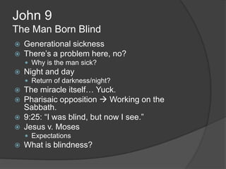 John 9
The Man Born Blind
   Generational sickness
   There‟s a problem here, no?
     Why is the man sick?
   Night and day
     Return of darkness/night?
   The miracle itself… Yuck.
   Pharisaic opposition  Working on the
    Sabbath.
   9:25: “I was blind, but now I see.”
   Jesus v. Moses
     Expectations
   What is blindness?
 