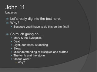 John 11
Lazarus
   Let‟s really dig into the text here.
   Why?
     Because you‟ll have to do this on the final!

   So much going on…
       Mary & the Synoptics
       Death
       Light, darkness, stumbling
       Sleep
       Misunderstanding of disciples and Martha
       The tomb and the stone
       “Jesus wept.”
         ○ Why?
 