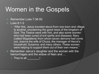 Women in the Gospels
 Remember Luke 7:36-50
 Luke 8:1-3
   “After this, Jesus traveled about from one town and village
    to another, proclaiming the good news of the kingdom of
    God. The Twelve were with him, and also some women
    who had been cured of evil spirits and diseases: Mary
    (called Magdalene) from whom seven demons had come
    out; Joanna the wife of Chuza, the manager of Herod‟s
    household; Susanna; and many others. These women
    were helping to support them out of their own means.”
 Remember Jairus‟s daughter and the woman with the
  hemorrhages and the widow of Nain and …
   They‟re all ________!
 