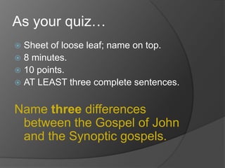 As your quiz…
 Sheet of loose leaf; name on top.
 8 minutes.
 10 points.
 AT LEAST three complete sentences.


Name three differences
 between the Gospel of John
 and the Synoptic gospels.
 