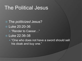 The Political Jesus

 The politicized Jesus?
 Luke 20:20-36
     “Render to Caesar…”
   Luke 22:36-38
     “One who does not have a sword should sell
     his cloak and buy one.”
 